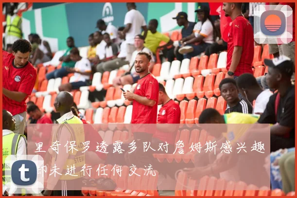 里奇保罗透露多队对詹姆斯感兴趣却未进行任何交流