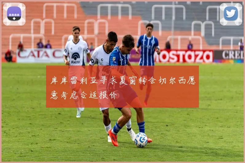 库库雷利亚寻求夏窗转会切尔西愿意考虑合适报价
