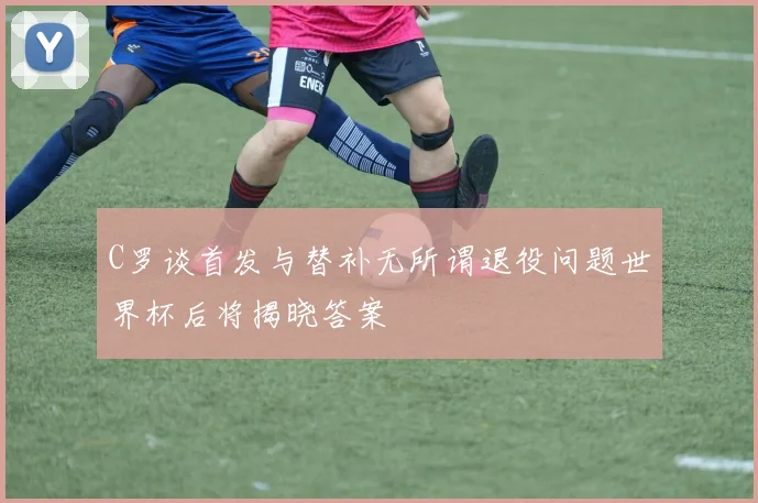C罗谈首发与替补无所谓退役问题世界杯后将揭晓答案