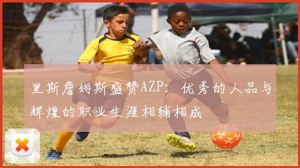 里斯詹姆斯盛赞AZP：优秀的人品与辉煌的职业生涯相辅相成