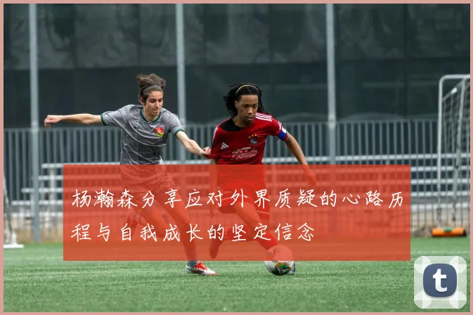杨瀚森分享应对外界质疑的心路历程与自我成长的坚定信念