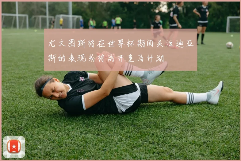 尤文图斯将在世界杯期间关注迪亚斯的表现或将离开皇马计划