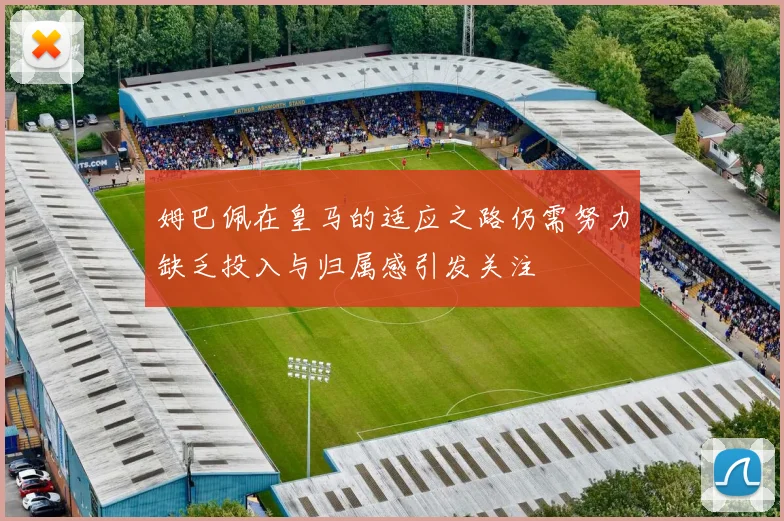 姆巴佩在皇马的适应之路仍需努力缺乏投入与归属感引发关注