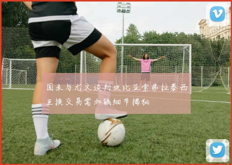 国米与尤文谈判坎比亚索弗拉泰西互换交易需加钱细节揭秘