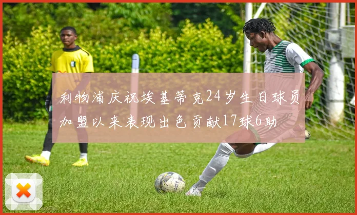利物浦庆祝埃基蒂克24岁生日球员加盟以来表现出色贡献17球6助