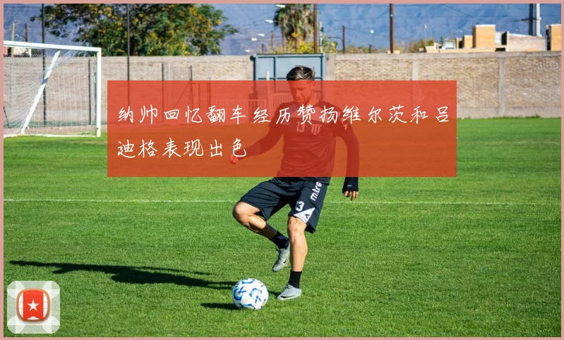 纳帅回忆翻车经历赞扬维尔茨和吕迪格表现出色