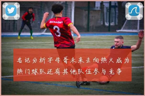 名记分析字母哥未来去向热火成为热门球队还有其他队伍参与竞争