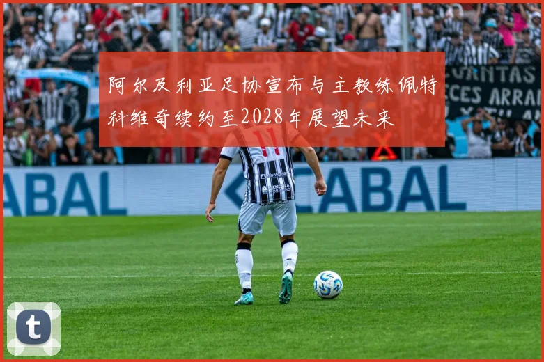 阿尔及利亚足协宣布与主教练佩特科维奇续约至2028年展望未来