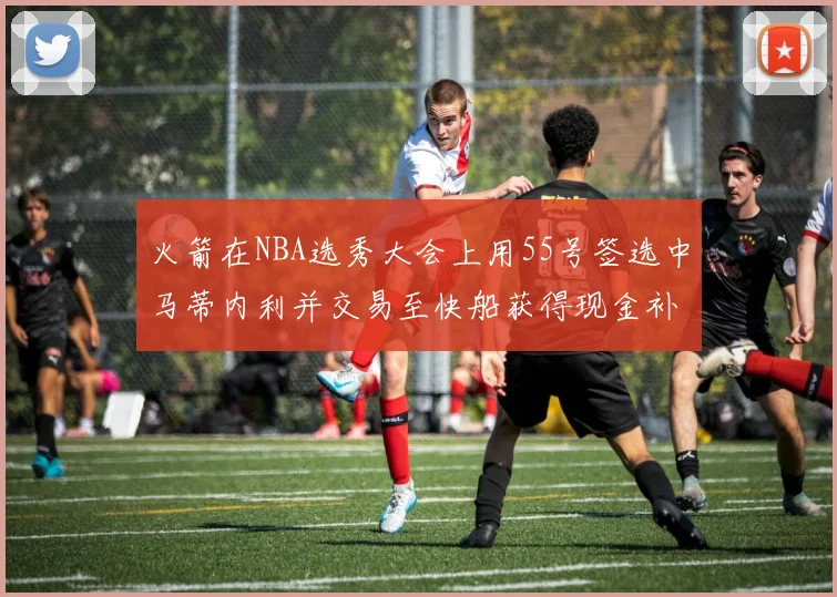 火箭在NBA选秀大会上用55号签选中马蒂内利并交易至快船获得现金补偿